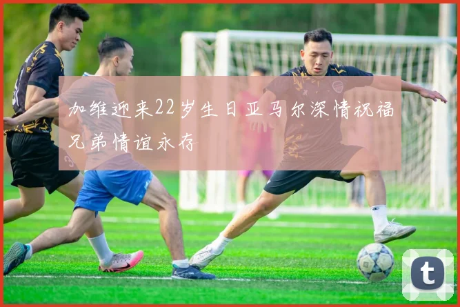 加维迎来22岁生日亚马尔深情祝福兄弟情谊永存