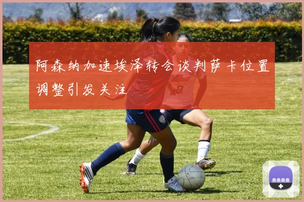 阿森纳加速埃泽转会谈判萨卡位置调整引发关注