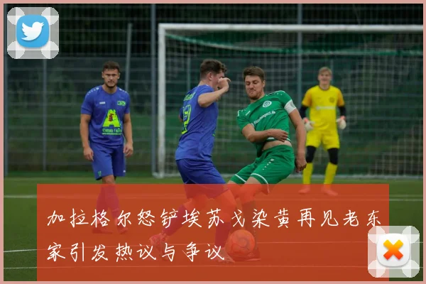加拉格尔怒铲埃苏戈染黄再见老东家引发热议与争议