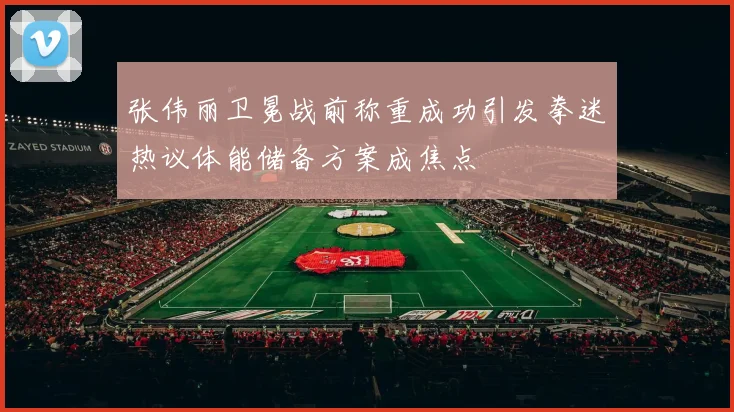 张伟丽卫冕战前称重成功引发拳迷热议体能储备方案成焦点