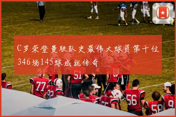 C罗荣登曼联队史最伟大球员第十位346场145球成就传奇